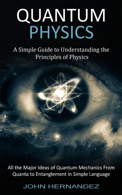 Quantum Physics: A Simple Guide to Understanding the Principles of Physics (All the Major Ideas of Quantum Mechanics From Quanta to Entanglement in Si