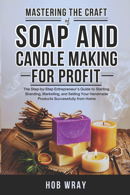 Mastering the Craft of Soap and Candle Making for Profit: The Step-by-Step Entrepreneur's Guide to Starting, Branding, Marketing, and Selling Your Han