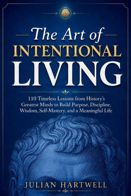 The Art of Intentional Living: 110 Timeless Lessons from History's Greatest Minds to Build Purpose, Discipline, Wisdom, Self-Mastery, and a Meaningful Lif
