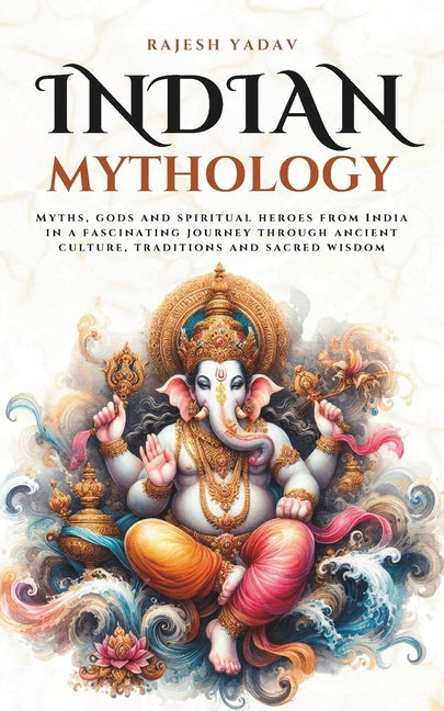 Indian Mythology: Myths, gods and spiritual heroes from India in a fascinating journey through ancient culture, traditions and sacred wisdom