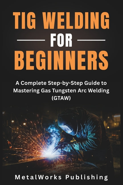 TIG Welding for Beginners: A Complete Step-by-Step Guide to Mastering Gas Tungsten Arc Welding (GTAW)