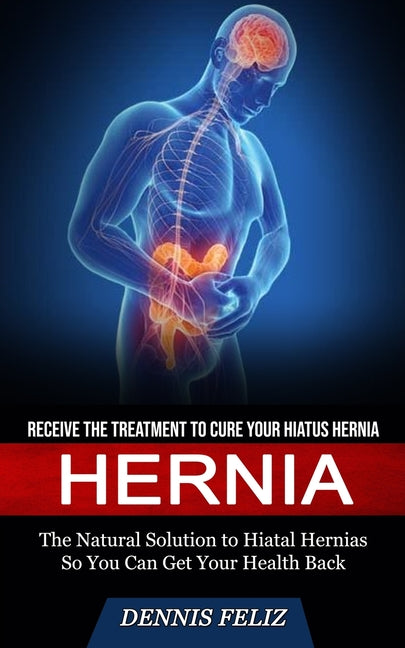 Hernia: Receive the Treatment to Cure Your Hiatus Hernia (The Natural Solution to Hiatal Hernias So You Can Get Your Health Back)