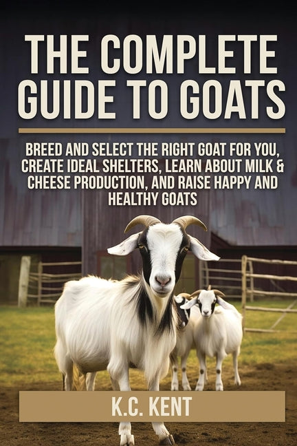 The Complete Guide To Goats: Breed and Select the Right Goat For You, Create Ideal Shelters, Learn about Milk Production, and Raise Happy and Healthy Goat