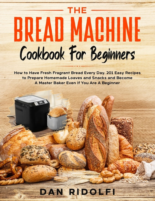 The Bread Machine Cookbook for Beginners: How to Have Fresh and Fragrant Bread Every Day. 200+ Easy Recipes to Make Tasty Homemade Loaves and Snacks and B