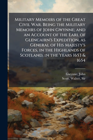 Military Memoirs of the Great Civil War. Being the Military Memoirs of John Gwynne; and an Account of the Earl of Glencairn's Expedition, as General of His Majesty's Forces, in the Highlands of Scotland, in the Years 1653 & 1654