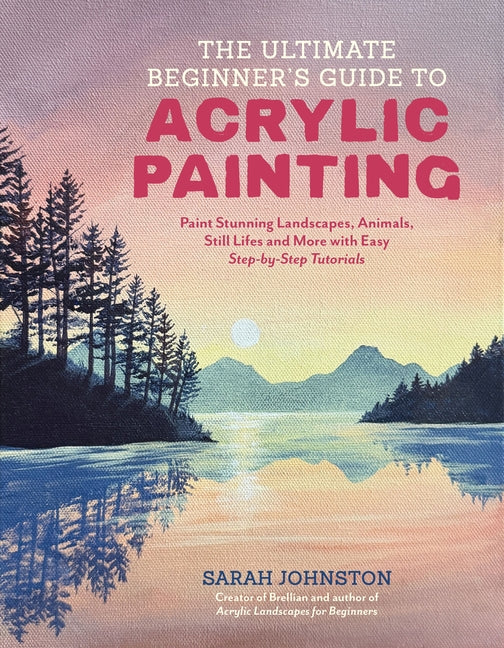 The Ultimate Beginner's Guide to Acrylic Painting: Paint Stunning Landscapes, Animals, Still Lifes and More with Easy Step-By-Step Tutorials