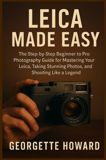 Leica Camera Made Easy: The Step-by-Step Beginner to Pro Photography Guide for Mastering Your Leica, Taking Stunning Photos, and Shooting Like a Legen
