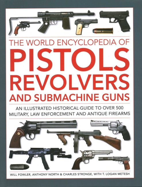 The World Encyclopedia of Pistols, Revolvers and Submachine Guns: An Illustrated Historical Guide to Over 500 Military, Law Enforcement and Antique Firear