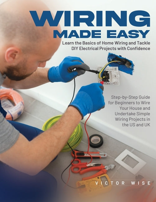 Wiring Made Easy: Learn the Basics of Home Wiring and Tackle DIY Electrical Projects with Confidence: Step-by-Step Guide for Beginners to Wire Your Ho